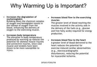 SPS451/FSRUiTM
• Increases the degradation of
oxyhemoglobin
Breaking down the chemical complex
of oxygen and hemoglobin results in
the release of oxygen from the
blood, enhancing the delivery of
oxygen to the exercising muscle.
• Increases body temperature
The elevation in body temperature
produced by warming up reduces the
potential for skeletal muscle injuries
and connective injuries, since cold
muscle and tendons have been
shown to be more susceptible to
injury.
• Increases blood flow to the exercising
muscles
The greater level of blood reaching the
muscles involved in the activity aids in
the delivery of the fuels (e.g., glucose
and free fatty acids) required for energy
production.
• Increases blood flow to the heart
A greater level of blood delivered to the
heart reduces the potential for
exercise-induced cardiac abnormalities
(e.g., electrocardiographic
disturbances), reducing the potential
for myocardial ischemia.
Why Warming Up is Important?
 