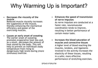 SPS451/FSRUiTM
• Decreases the viscosity of the
muscle
Reduced muscle viscosity increases
the suppleness of the muscle,
thereby enhancing the mechanical
efficiency and power of the
exercising muscles.
• Causes an early onset of sweating
The earlier onset of sweating
promotes evaporative heat loss and,
as a result, decreases the amount of
heat stored by the body. This will
help to prevent an individual's body
temperature from rising to
dangerously high levels during (more
strenuous) exercise.
Why Warming Up is Important?
• Enhances the speed of transmission
of nerve impulses
As nerve impulses are conducted at a
faster rate, neuromuscular
coordination tends to improve,
resulting in better performance of
certain motor tasks.
• Increases the blood saturation of
muscles and connective tissues
A higher level of blood reaching the
muscles, tendons, and ligaments
involved in the activity increases the
elasticity of these tissues, resulting
in a safer, more effective
performance of stretching exercises.
 