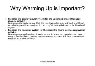 SPS451/FSRUiTM
Why Warming Up is Important?
• Prepares the cardiovascular system for the upcoming (more strenuous)
physical activity
Warming up helps to ensure that the cardiovascular system (heart and blood
vessels) is given time to adjust to the body's increased demands for blood and
oxygen.
• Prepares the muscular system for the upcoming (more strenuous) physical
activity
Warming up provides a transition from rest to strenuous exercise, and may
reduce the likelihood that excessive muscular soreness will be a concomitant
result of strenuous activity.
 
