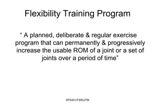 SPS451/FSRUiTM
Flexibility Training Program
“ A planned, deliberate & regular exercise
program that can permanently & progressively
increase the usable ROM of a joint or a set of
joints over a period of time”
 