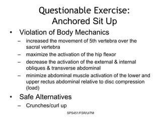 SPS451/FSR/UiTM
Questionable Exercise:
Anchored Sit Up
• Violation of Body Mechanics
– increased the movement of 5th vertebra over the
sacral vertebra
– maximize the activation of the hip flexor
– decrease the activation of the external & internal
obliques & transverse abdominal
– minimize abdominal muscle activation of the lower and
upper rectus abdominal relative to disc compression
(load)
• Safe Alternatives
– Crunches/curl up
 