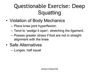 SPS451/FSR/UiTM
Questionable Exercise: Deep
Squatting
• Violation of Body Mechanics
– Place knee joint hyperflexion.
– Tend to ‘wedge it open’, stretching the ligament.
– Posses greater stress if foot are not in straight
alignment with the knee
• Safe Alternatives
– Lunges, half squat
 
