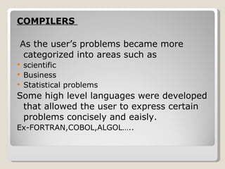 COMPILERS  As the user’s problems became more categorized into areas such as  scientific Business  Statistical problems  Some high level languages were developed that allowed the user to express certain problems concisely and eaisly. Ex-FORTRAN,COBOL,ALGOL….. 