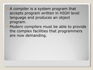 A compiler is a system program that accepts program written in HIGH level language and produces an object program. Modern compilers must be able to provide the complex facilities that programmers are now demanding. 