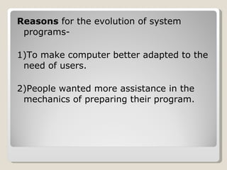 Reasons  for the evolution of system programs- 1)To make computer better adapted to the need of users. 2)People wanted more assistance in the mechanics of preparing their program. 