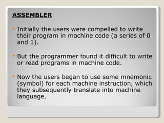 ASSEMBLER Initially the users were compelled to write their program in machine code (a series of 0 and 1). But the programmer found it difficult to write or read programs in machine code. Now the users began to use some mnemonic (symbol) for each machine instruction, which they subsequently translate into machine language. 