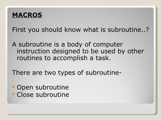 MACROS First you should know what is subroutine..? A subroutine is a body of computer instruction designed to be used by other routines to accomplish a task. There are two types of subroutine- Open subroutine  Close subroutine 