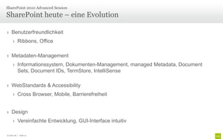 › Benutzerfreundlichkeit
› Ribbons, Office
› Metadaten-Management
› Informationssystem, Dokumenten-Management, managed Metadata, Document
Sets, Document IDs, TermStore, IntelliSense
› WebStandards & Accessibility
› Cross Browser, Mobile, Barrierefreiheit
› Design
› Vereinfachte Entwicklung, GUI-Interface intuitiv
SharePoint heute – eine Evolution
SharePoint 2010 Advanced Session
© Unic AG | Seite 12
 