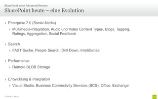 › Enterprise 2.0 (Social Media)
› Multimedia-Integration, Audio und Video Content Types, Blogs, Tagging,
Ratings, Aggregation, Social Feedback
› Search
› FAST Suche, People Search, Drill Down, IntelliSense
› Performance
› Remote BLOB Storage
› Entwicklung & Integration
› Visual Studio, Business Connectivity Services (BCS), Office, Exchange
SharePoint heute – eine Evolution
SharePoint 2010 Advanced Session
© Unic AG | Seite 13
 
