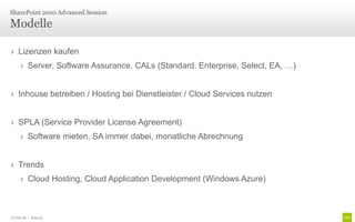 › Lizenzen kaufen
› Server, Software Assurance, CALs (Standard, Enterprise, Select, EA, …)
› Inhouse betreiben / Hosting bei Dienstleister / Cloud Services nutzen
› SPLA (Service Provider License Agreement)
› Software mieten, SA immer dabei, monatliche Abrechnung
› Trends
› Cloud Hosting, Cloud Application Development (Windows Azure)
Modelle
SharePoint 2010 Advanced Session
© Unic AG | Seite 23
 