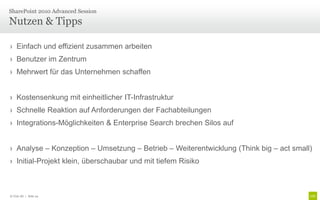 › Einfach und effizient zusammen arbeiten
› Benutzer im Zentrum
› Mehrwert für das Unternehmen schaffen
› Kostensenkung mit einheitlicher IT-Infrastruktur
› Schnelle Reaktion auf Anforderungen der Fachabteilungen
› Integrations-Möglichkeiten & Enterprise Search brechen Silos auf
› Analyse – Konzeption – Umsetzung – Betrieb – Weiterentwicklung (Think big – act small)
› Initial-Projekt klein, überschaubar und mit tiefem Risiko
Nutzen & Tipps
SharePoint 2010 Advanced Session
© Unic AG | Seite 24
 
