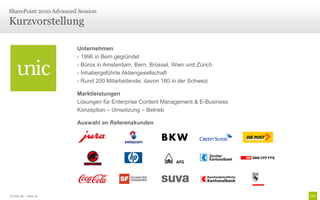 Kurzvorstellung
SharePoint 2010 Advanced Session
Unternehmen
› 1996 in Bern gegründet
› Büros in Amsterdam, Bern, Brüssel, Wien und Zürich
› Inhabergeführte Aktiengesellschaft
› Rund 200 Mitarbeitende; davon 160 in der Schweiz
Marktleistungen
Lösungen für Enterprise Content Management & E-Business
Konzeption – Umsetzung – Betrieb
Auswahl an Referenzkunden
© Unic AG | Seite 26
 
