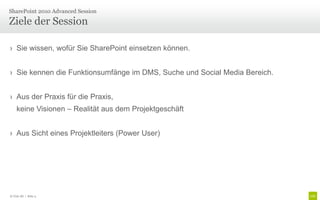 Ziele der Session
› Sie wissen, wofür Sie SharePoint einsetzen können.
› Sie kennen die Funktionsumfänge im DMS, Suche und Social Media Bereich.
› Aus der Praxis für die Praxis,
keine Visionen – Realität aus dem Projektgeschäft
› Aus Sicht eines Projektleiters (Power User)
SharePoint 2010 Advanced Session
© Unic AG | Seite 4
 
