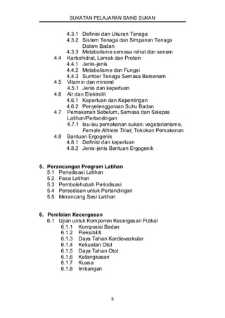 SUKATAN PELAJARAN SAINS SUKAN
8
4.3.1 Definisi dan Ukuran Tenaga
4.3.2 Sistem Tenaga dan Simpanan Tenaga
Dalam Badan
4.3.3 Metabolisme semasa rehat dan senam
4.4 Karbohidrat, Lemak dan Protein
4.4.1 Jenis-jenis
4.4.2 Metabolisme dan Fungsi
4.4.3 Sumber Tenaga Semasa Bersenam
4.5 Vitamin dan mineral
4.5.1 Jenis dan keperluan
4.6 Air dan Elektrolit
4.6.1 Keperluan dan Kepentingan
4.6.2 Penyelenggaraan Suhu Badan
4.7 Pemakanan Sebelum, Semasa dan Selepas
Latihan/Pertandingan
4.7.1 Isu-isu pemakanan sukan: vegetarianisme,
Female Athlete Triad, Tokokan Pemakanan
4.8 Bantuan Ergogenik
4.8.1 Definisi dan keperluan
4.8.2 Jenis-jenis Bantuan Ergogenik
5. Perancangan Program Latihan
5.1 Periodisasi Latihan
5.2 Fasa Latihan
5.3 Pembolehubah Periodisasi
5.4 Persediaan untuk Pertandingan
5.5 Merancang Sesi Latihan
6. Penilaian Kecergasan
6.1 Ujian untuk Komponen Kecergasan Fizikal
6.1.1 Komposisi Badan
6.1.2 Fleksibiliti
6.1.3 Daya Tahan Kardiovaskular
6.1.4 Kekuatan Otot
6.1.5 Daya Tahan Otot
6.1.6 Ketangkasan
6.1.7 Kuasa
6.1.8 Imbangan
 