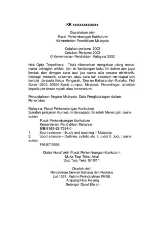 KK xxxxxxxxxxxx
Diusahakan oleh
Pusat Perkembangan Kurikulum
Kementerian Pendidikan Malaysia
Cetakan pertama 2002
Cetakan Pertama 2003
© Kementerian Pendidikan Malaysia 2002
Hak Cipta Terpelihara. Tidak dibenarkan mengeluar ulang mana-
mana bahagian artikel, dan isi kandungan buku ini dalam apa juga
bentuk dan dengan cara apa jua sama ada secara elektronik,
fotokopi, mekanik, rakaman, atau cara lain sebelum mendapat izin
bertulis daripada Ketua Pengarah, Dew an Bahasa dan Pustaka, Peti
Surat 10803, 50926 Kuala Lumpur, Malaysia. Perundingan tertakluk
kepada perkiraan royalti atau honorarium.
Perpustakaan Negara Malaysia Data Pengkatalogan-dalam-
Penerbitan
Malaysia. Pusat Perkembangan Kurikulum
Sukatan pelajaran Kurikulum Bersepadu Sekolah Menengah: sains
sukan
Pusat Perkembangan Kurikulum
Kementerian Pendidikan Malaysia
ISBN 983-62-7384-0
1. Sport science – Study and teaching – Malaysia.
2. Sport science – Outlines, syllabi, etc. I. Judul II. Judul: sains
sukan
796.0710595
Diatur Huruf oleh Pusat Perkembangan Kurikulum
Muka Taip Teks: Arial
Saiz Taip Teks: 9/10/11
Dicetak oleh
Percetakan Dew an Bahasa dan Pustaka
Lot 1037, Mukim Perindustrian PKNS
Ampang/Hulu Kelang
Selangor Darul Ehsan
 