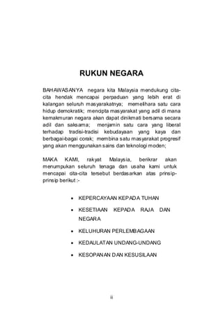ii
RUKUN NEGARA
BAHAWASANYA negara kita Malaysia mendukung cita-
cita hendak mencapai perpaduan yang lebih erat di
kalangan seluruh masyarakatnya; memelihara satu cara
hidup demokratik; mencipta masyarakat yang adil di mana
kemakmuran negara akan dapat dinikmati bersama secara
adil dan saksama; menjamin satu cara yang liberal
terhadap tradisi-tradisi kebudayaan yang kaya dan
berbagai-bagai corak; membina satu masyarakat progresif
yang akan menggunakan sains dan teknologi moden;
MAKA KAMI, rakyat Malaysia, berikrar akan
menumpukan seluruh tenaga dan usaha kami untuk
mencapai cita-cita tersebut berdasarkan atas prinsip-
prinsip berikut :-
• KEPERCAYAAN KEPADA TUHAN
• KESETIAAN KEPADA RAJA DAN
NEGARA
• KELUHURAN PERLEMBAGAAN
• KEDAULATAN UNDANG-UNDANG
• KESOPANAN DAN KESUSILAAN
 