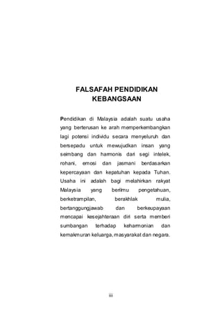 iii
FALSAFAH PENDIDIKAN
KEBANGSAAN
Pendidikan di Malaysia adalah suatu usaha
yang berterusan ke arah memperkembangkan
lagi potensi individu secara menyeluruh dan
bersepadu untuk mewujudkan insan yang
seimbang dan harmonis dari segi intelek,
rohani, emosi dan jasmani berdasarkan
kepercayaan dan kepatuhan kepada Tuhan.
Usaha ini adalah bagi melahirkan rakyat
Malaysia yang berilmu pengetahuan,
berketrampilan, berakhlak mulia,
bertanggungjawab dan berkeupayaan
mencapai kesejahteraan diri serta memberi
sumbangan terhadap keharmonian dan
kemakmuran keluarga,masyarakat dan negara.
 