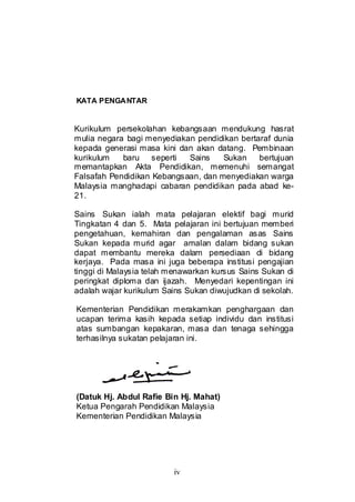 iv
KATA PENGANTAR
Kurikulum persekolahan kebangsaan mendukung hasrat
mulia negara bagi menyediakan pendidikan bertaraf dunia
kepada generasi masa kini dan akan datang. Pembinaan
kurikulum baru seperti Sains Sukan bertujuan
memantapkan Akta Pendidikan, memenuhi semangat
Falsafah Pendidikan Kebangsaan, dan menyediakan warga
Malaysia manghadapi cabaran pendidikan pada abad ke-
21.
Sains Sukan ialah mata pelajaran elektif bagi murid
Tingkatan 4 dan 5. Mata pelajaran ini bertujuan memberi
pengetahuan, kemahiran dan pengalaman asas Sains
Sukan kepada murid agar amalan dalam bidang sukan
dapat membantu mereka dalam persediaan di bidang
kerjaya. Pada masa ini juga beberapa institusi pengajian
tinggi di Malaysia telah menawarkan kursus Sains Sukan di
peringkat diploma dan ijazah. Menyedari kepentingan ini
adalah wajar kurikulum Sains Sukan diwujudkan di sekolah.
Kementerian Pendidikan merakamkan penghargaan dan
ucapan terima kasih kepada setiap individu dan institusi
atas sumbangan kepakaran, masa dan tenaga sehingga
terhasilnya sukatan pelajaran ini.
(Datuk Hj. Abdul Rafie Bin Hj. Mahat)
Ketua Pengarah Pendidikan Malaysia
Kementerian Pendidikan Malaysia
 