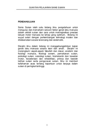 SUKATAN PELAJARAN SAINS SUKAN
1
PENDAHULUAN
Sains Sukan ialah satu bidang ilmu pengetahuan untuk
mengurus dan memahami seluruh faktor gerak laku manusia
dalam aktiviti sukan dan cara untuk meningkatkan prestasi
lakuan motor manusia ke tahap yang optimum. Bidang ini
wujud selari dengan perkembangan teknologi moden dan
dilaksanakan secara terancang dan sistematik.
Disiplin ilmu dalam bidang ini menggabungjalinkan kajian
gerak laku manusia secara teori dan amali. Disiplin ini
merangkumi aspek-aspek falsafah dan dasar, anatomi dan
fisiologi manusia, fisiologi senam, pemakanan sukan,
psikologi sukan, sosiologi sukan, biomekanik dan kawalan
motor, kecederaan dan rehabilitasi, prinsip dan kaedah
latihan sukan serta pengurusan sukan. Ilmu ini memberi
kefahaman asas tentang keperluan untuk berjaya dalam
sukan di peringkat tertinggi.
 