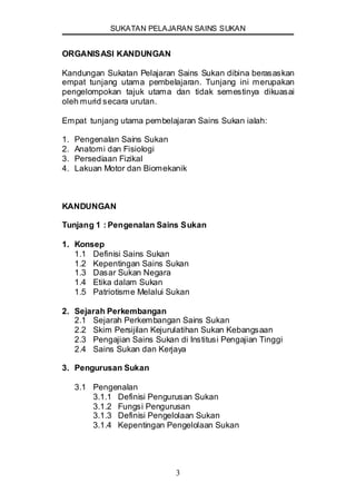 SUKATAN PELAJARAN SAINS SUKAN
3
ORGANISASI KANDUNGAN
Kandungan Sukatan Pelajaran Sains Sukan dibina berasaskan
empat tunjang utama pembelajaran. Tunjang ini merupakan
pengelompokan tajuk utama dan tidak semestinya dikuasai
oleh murid secara urutan.
Empat tunjang utama pembelajaran Sains Sukan ialah:
1. Pengenalan Sains Sukan
2. Anatomi dan Fisiologi
3. Persediaan Fizikal
4. Lakuan Motor dan Biomekanik
KANDUNGAN
Tunjang 1 : Pengenalan Sains Sukan
1. Konsep
1.1 Definisi Sains Sukan
1.2 Kepentingan Sains Sukan
1.3 Dasar Sukan Negara
1.4 Etika dalam Sukan
1.5 Patriotisme Melalui Sukan
2. Sejarah Perkembangan
2.1 Sejarah Perkembangan Sains Sukan
2.2 Skim Persijilan Kejurulatihan Sukan Kebangsaan
2.3 Pengajian Sains Sukan di Institusi Pengajian Tinggi
2.4 Sains Sukan dan Kerjaya
3. Pengurusan Sukan
3.1 Pengenalan
3.1.1 Definisi Pengurusan Sukan
3.1.2 Fungsi Pengurusan
3.1.3 Definisi Pengelolaan Sukan
3.1.4 Kepentingan Pengelolaan Sukan
 