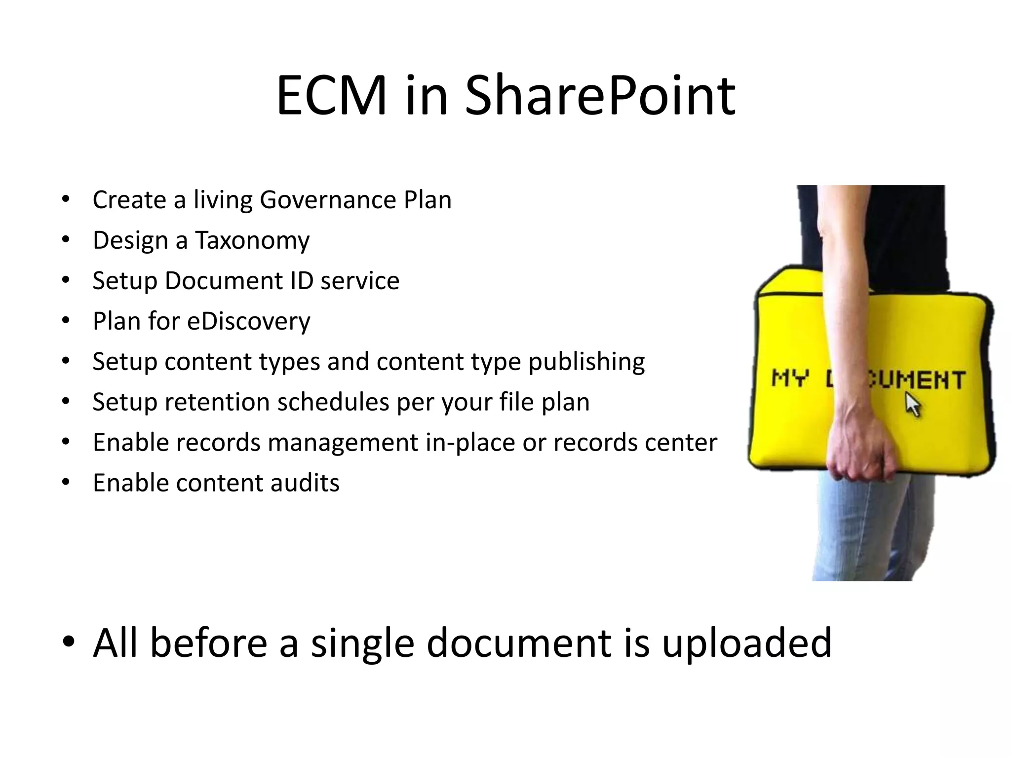 ECM in SharePoint
•   Create a living Governance Plan
•   Design a Taxonomy
•   Setup Document ID service
•   Plan for eDiscovery
•   Setup content types and content type publishing
•   Setup retention schedules per your file plan
•   Enable records management in-place or records center
•   Enable content audits




• All before a single document is uploaded
 