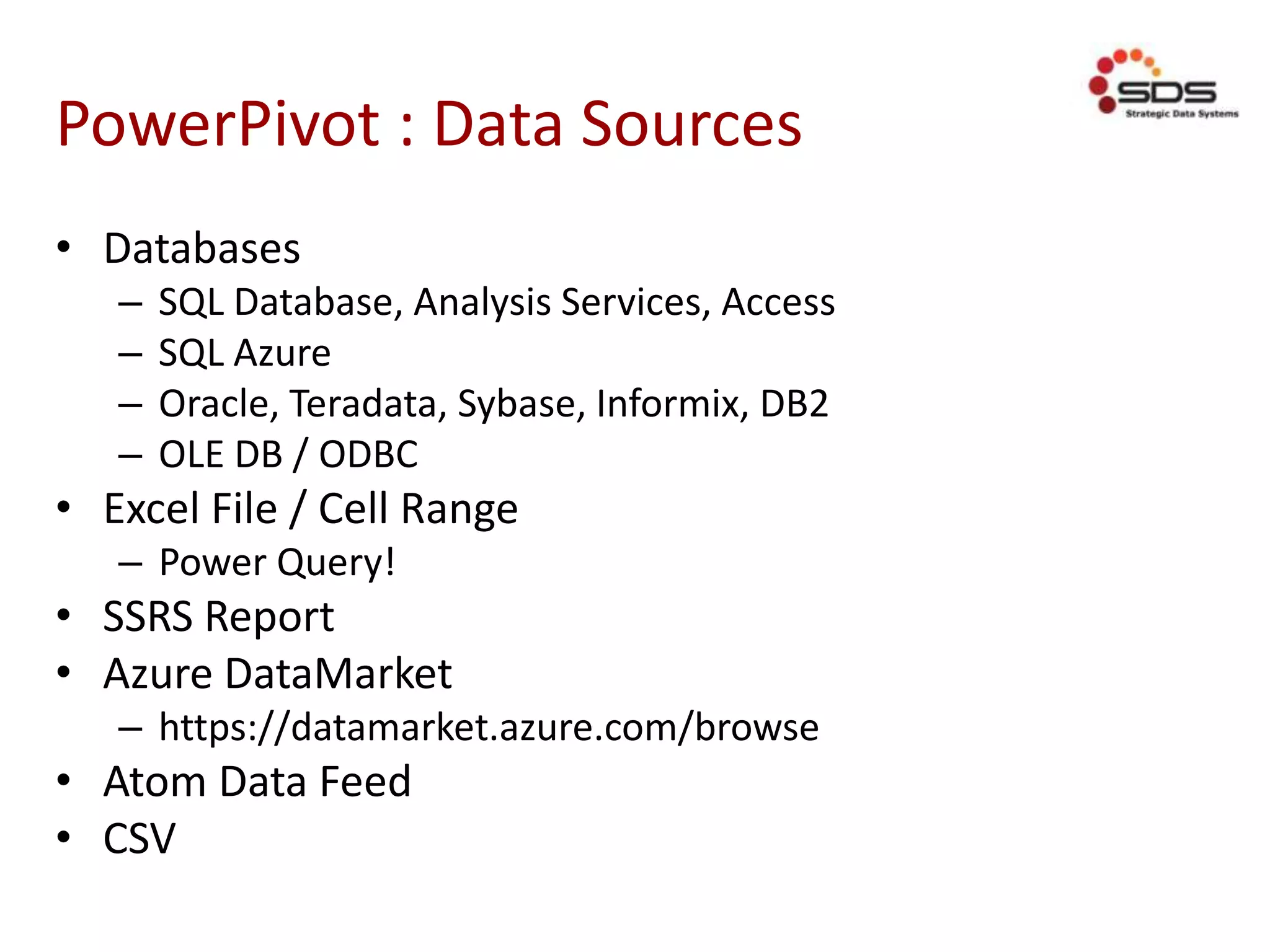 PowerPivot : Data Sources
• Databases
– SQL Database, Analysis Services, Access
– SQL Azure
– Oracle, Teradata, Sybase, Informix, DB2
– OLE DB / ODBC
• Excel File / Cell Range
– Power Query!
• SSRS Report
• Azure DataMarket
– https://datamarket.azure.com/browse
• Atom Data Feed
• CSV
 