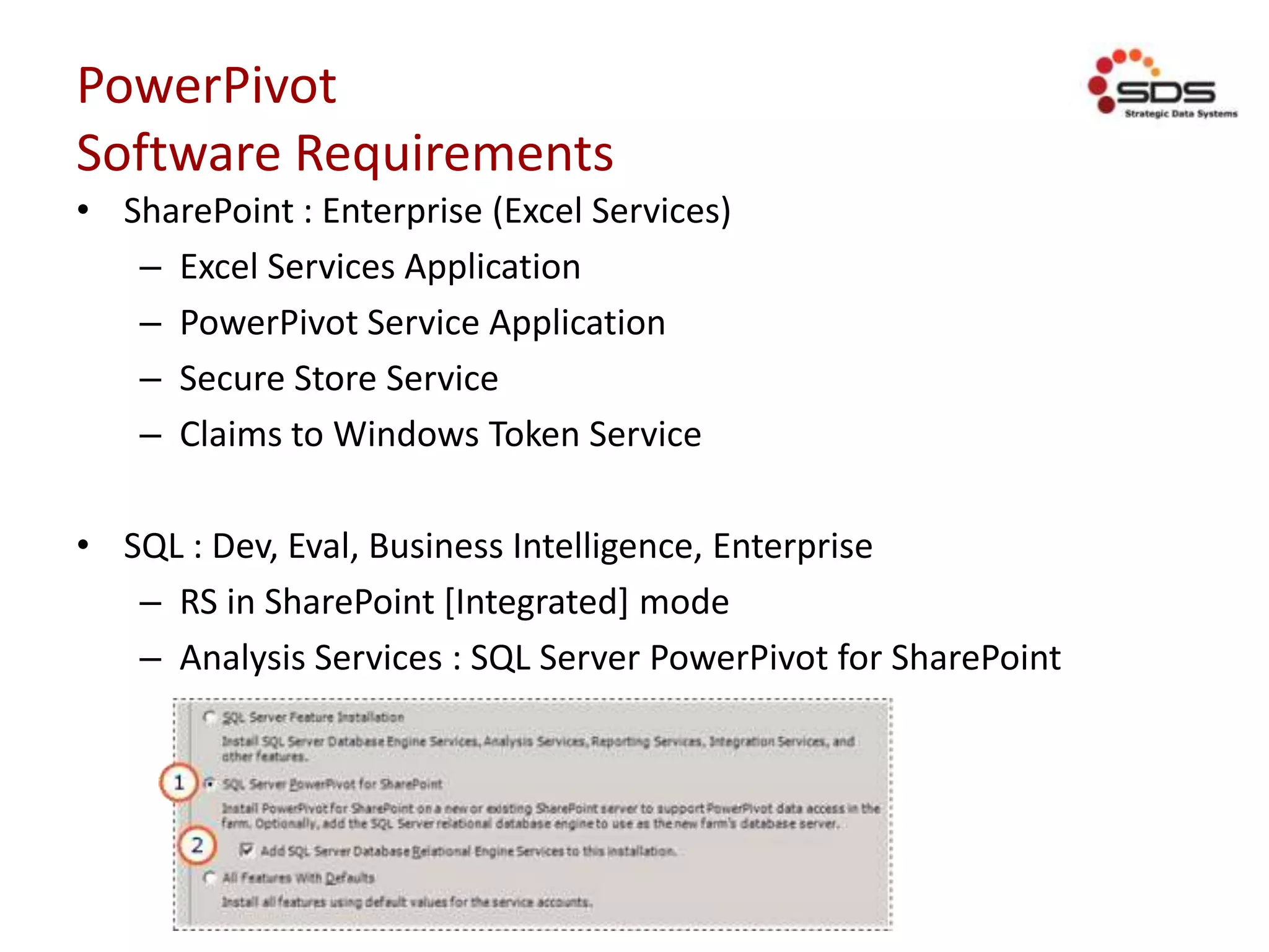 PowerPivot
Software Requirements
• SharePoint : Enterprise (Excel Services)
– Excel Services Application
– PowerPivot Service Application
– Secure Store Service
– Claims to Windows Token Service
• SQL : Dev, Eval, Business Intelligence, Enterprise
– RS in SharePoint [Integrated] mode
– Analysis Services : SQL Server PowerPivot for SharePoint
 