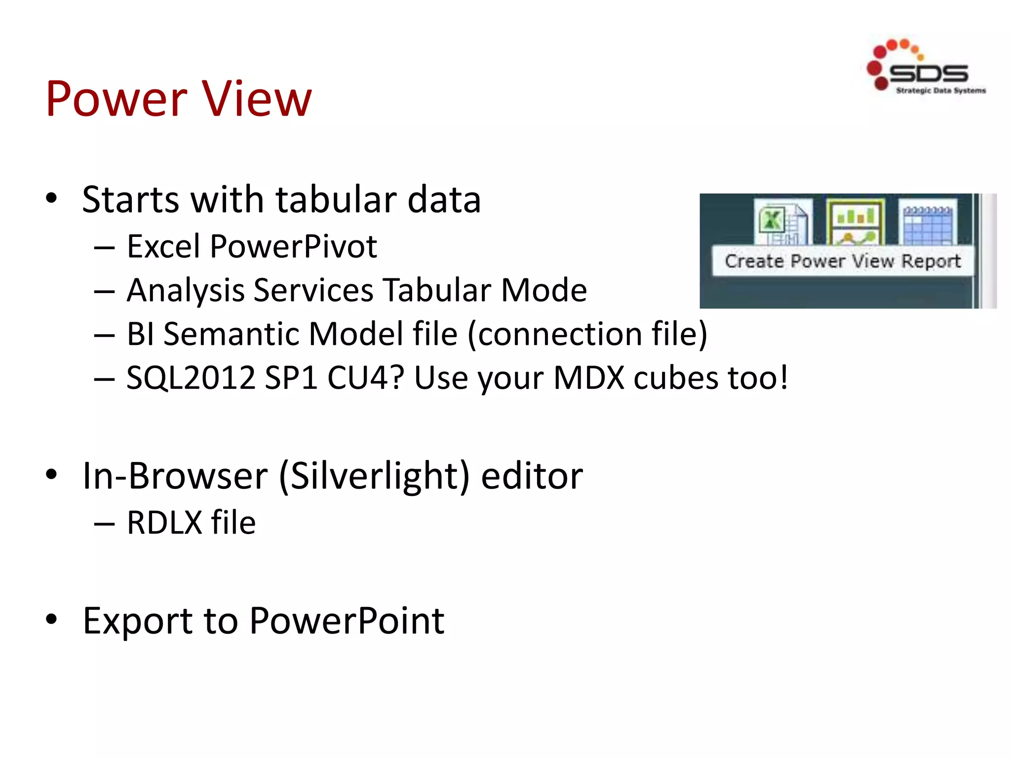 Power View
• Starts with tabular data
– Excel PowerPivot
– Analysis Services Tabular Mode
– BI Semantic Model file (connection file)
– SQL2012 SP1 CU4? Use your MDX cubes too!
• In-Browser (Silverlight) editor
– RDLX file
• Export to PowerPoint
 