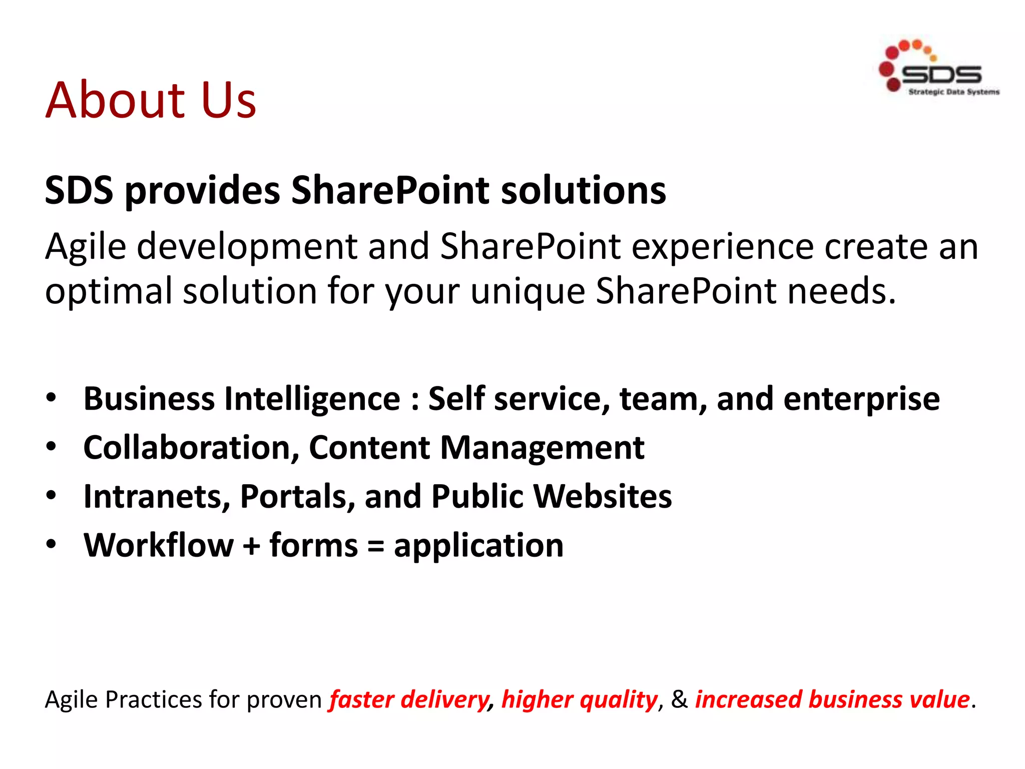 About Us
SDS provides SharePoint solutions
Agile development and SharePoint experience create an
optimal solution for your unique SharePoint needs.
• Business Intelligence : Self service, team, and enterprise
• Collaboration, Content Management
• Intranets, Portals, and Public Websites
• Workflow + forms = application
Agile Practices for proven faster delivery, higher quality, & increased business value.
 