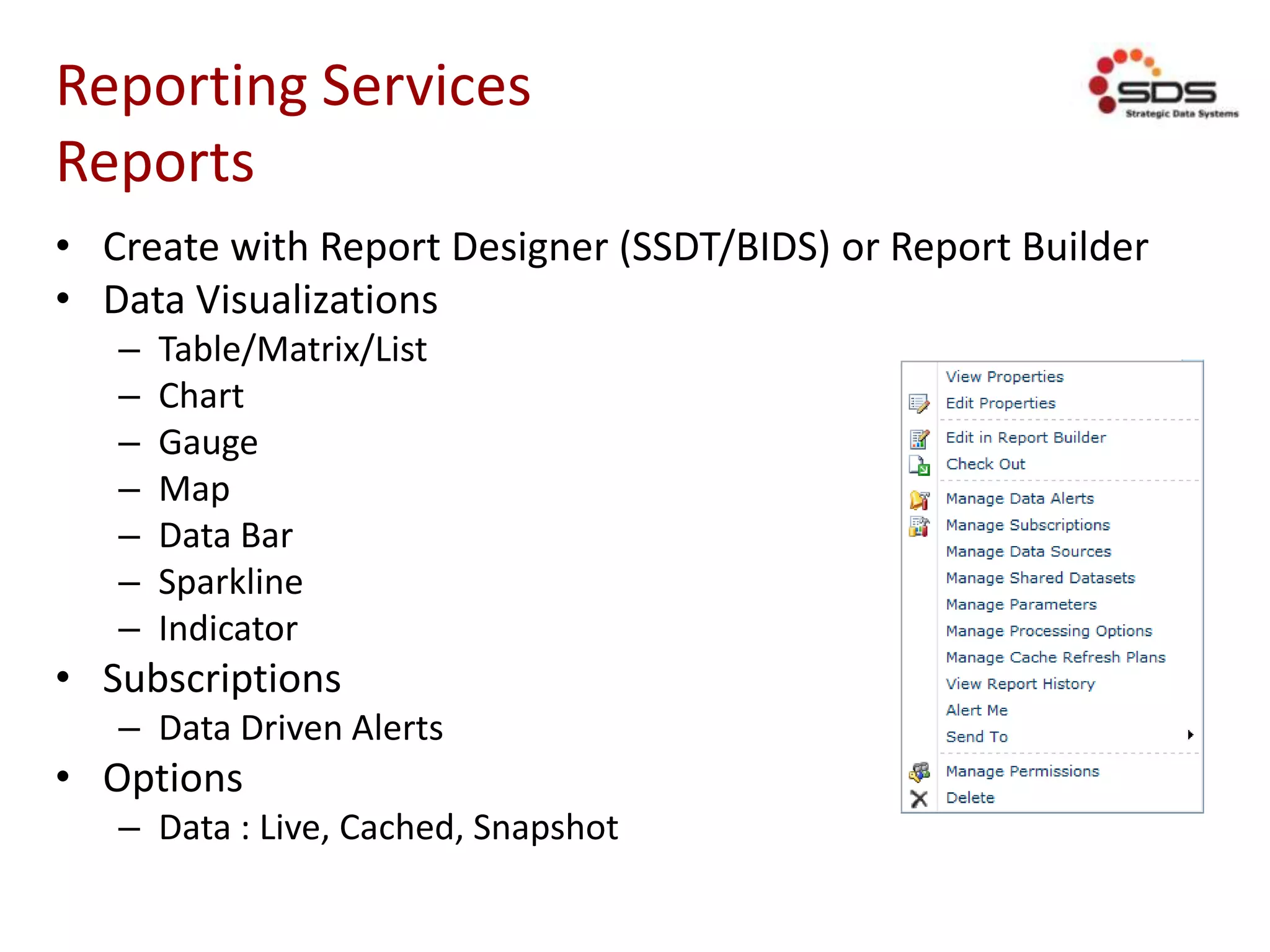 Reporting Services
Reports
• Create with Report Designer (SSDT/BIDS) or Report Builder
• Data Visualizations
– Table/Matrix/List
– Chart
– Gauge
– Map
– Data Bar
– Sparkline
– Indicator
• Subscriptions
– Data Driven Alerts
• Options
– Data : Live, Cached, Snapshot
 