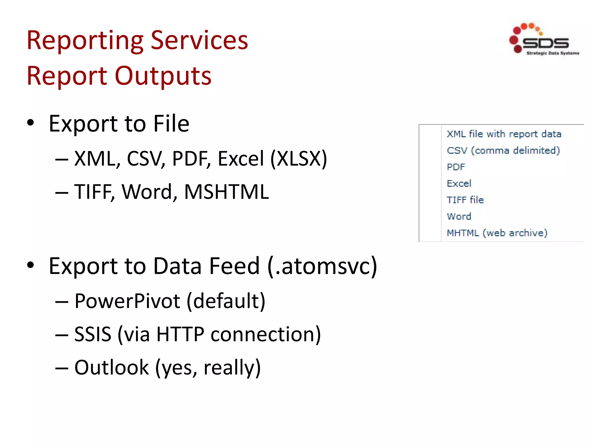 Reporting Services
Report Outputs
• Export to File
– XML, CSV, PDF, Excel (XLSX)
– TIFF, Word, MSHTML
• Export to Data Feed (.atomsvc)
– PowerPivot (default)
– SSIS (via HTTP connection)
– Outlook (yes, really)
 