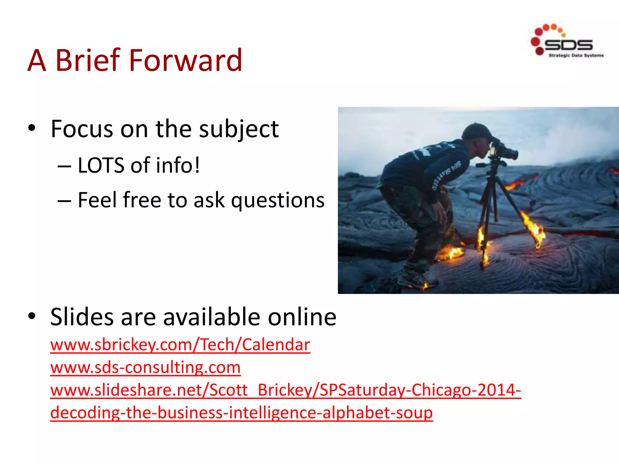 A Brief Forward
• Focus on the subject
– LOTS of info!
– Feel free to ask questions
• Slides are available online
www.sbrickey.com/Tech/Calendar
www.sds-consulting.com
www.slideshare.net/Scott_Brickey/SPSaturday-Chicago-2014-
decoding-the-business-intelligence-alphabet-soup
 