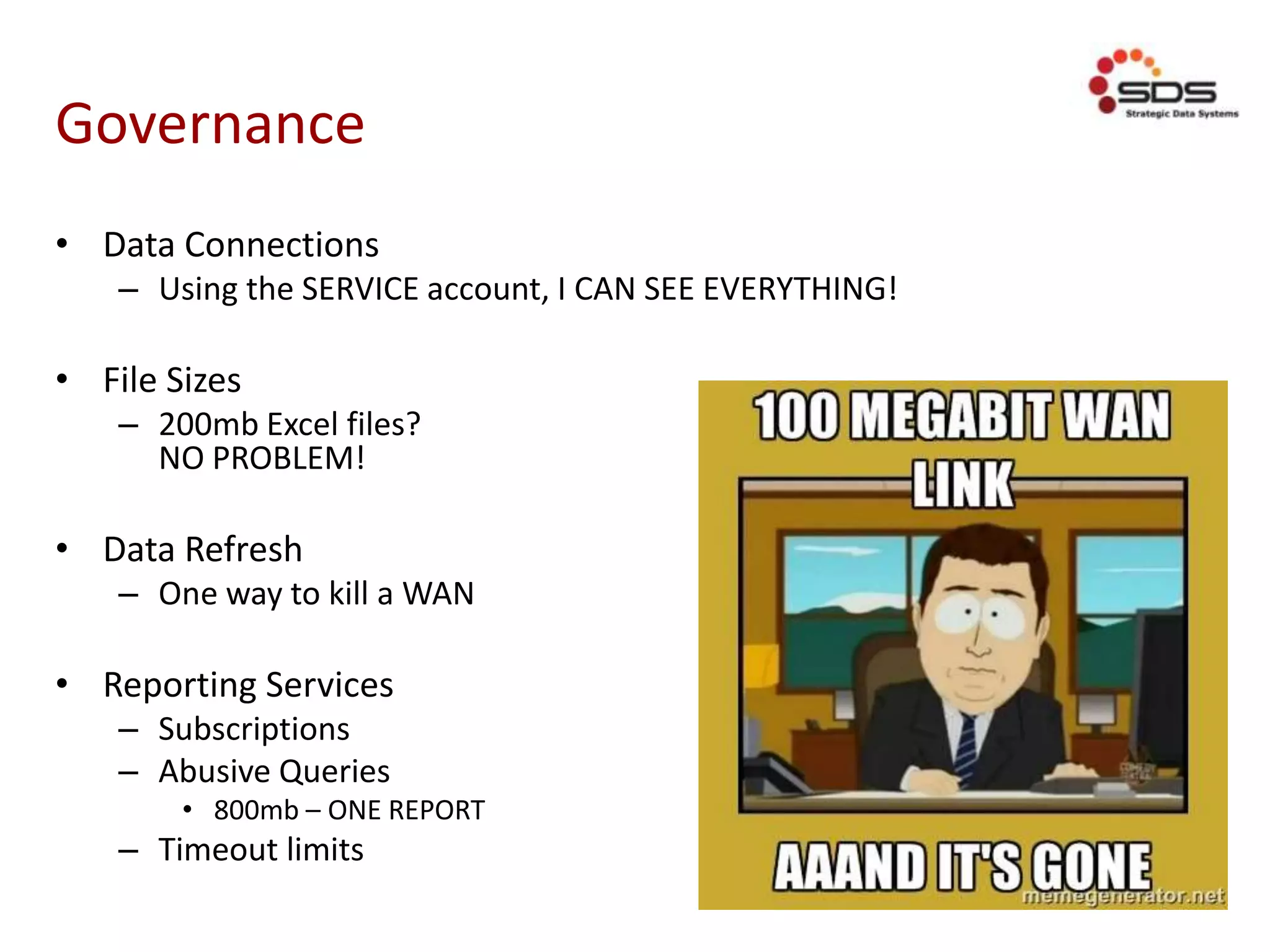 Governance
• Data Connections
– Using the SERVICE account, I CAN SEE EVERYTHING!
• File Sizes
– 200mb Excel files?
NO PROBLEM!
• Data Refresh
– One way to kill a WAN
• Reporting Services
– Subscriptions
– Abusive Queries
• 800mb – ONE REPORT
– Timeout limits
 