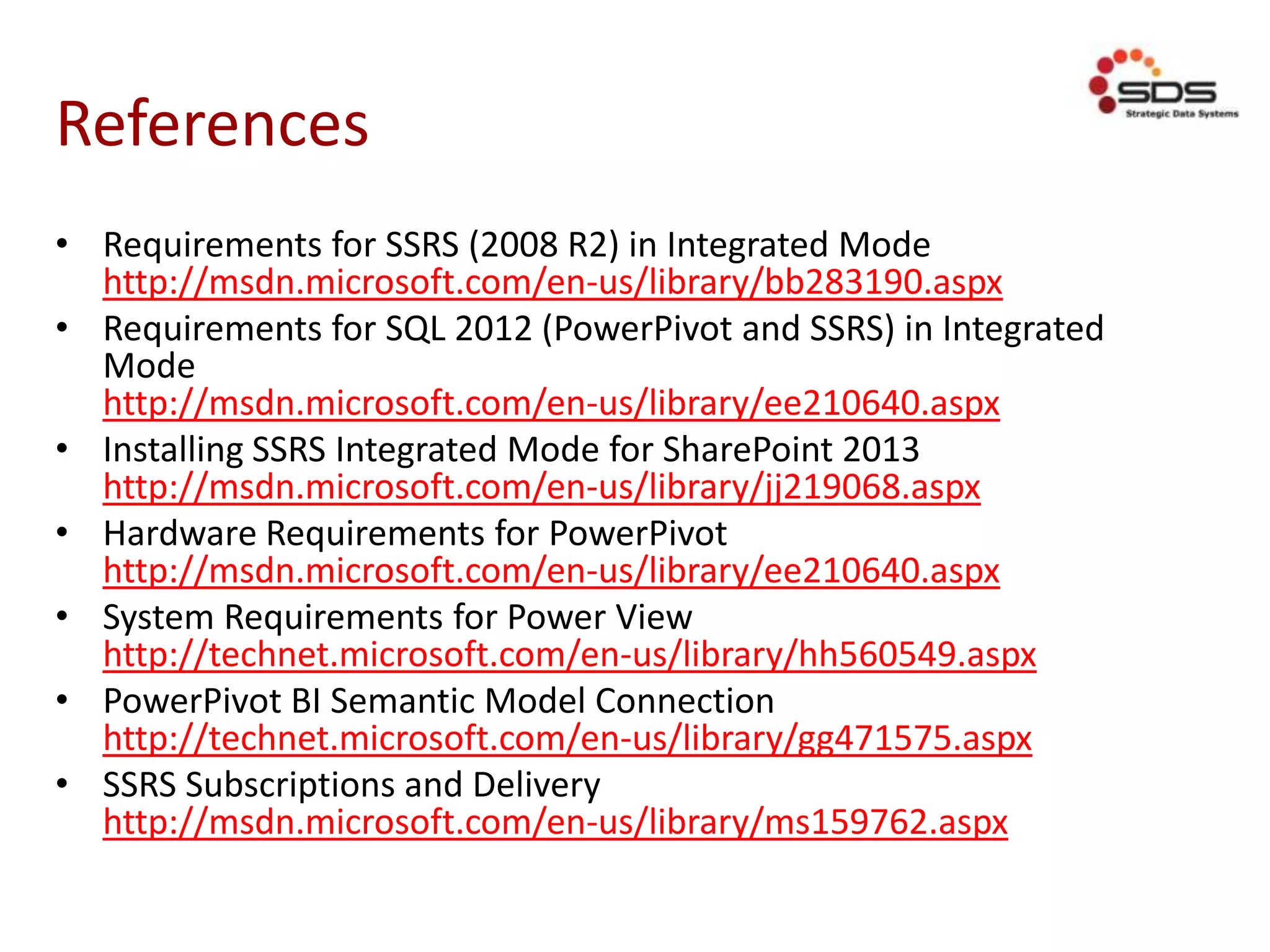 References
• Requirements for SSRS (2008 R2) in Integrated Mode
http://msdn.microsoft.com/en-us/library/bb283190.aspx
• Requirements for SQL 2012 (PowerPivot and SSRS) in Integrated
Mode
http://msdn.microsoft.com/en-us/library/ee210640.aspx
• Installing SSRS Integrated Mode for SharePoint 2013
http://msdn.microsoft.com/en-us/library/jj219068.aspx
• Hardware Requirements for PowerPivot
http://msdn.microsoft.com/en-us/library/ee210640.aspx
• System Requirements for Power View
http://technet.microsoft.com/en-us/library/hh560549.aspx
• PowerPivot BI Semantic Model Connection
http://technet.microsoft.com/en-us/library/gg471575.aspx
• SSRS Subscriptions and Delivery
http://msdn.microsoft.com/en-us/library/ms159762.aspx
 