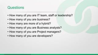 Questions
• How many of you are IT team, staff or leadership?
• How many of you are business?
• How many are more of a hybrid?
• How many of you are Business analysts?
• How many of you are Project managers?
• How many of you are developers?
 