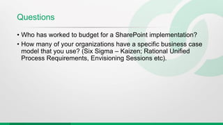 Questions
• Who has worked to budget for a SharePoint implementation?
• How many of your organizations have a specific business case
model that you use? (Six Sigma – Kaizen; Rational Unified
Process Requirements, Envisioning Sessions etc).
 