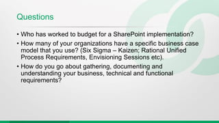 Questions
• Who has worked to budget for a SharePoint implementation?
• How many of your organizations have a specific business case
model that you use? (Six Sigma – Kaizen; Rational Unified
Process Requirements, Envisioning Sessions etc).
• How do you go about gathering, documenting and
understanding your business, technical and functional
requirements?
 