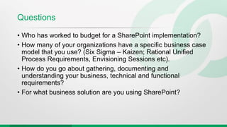 Questions
• Who has worked to budget for a SharePoint implementation?
• How many of your organizations have a specific business case
model that you use? (Six Sigma – Kaizen; Rational Unified
Process Requirements, Envisioning Sessions etc).
• How do you go about gathering, documenting and
understanding your business, technical and functional
requirements?
• For what business solution are you using SharePoint?
 