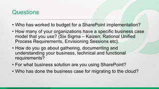 Questions
• Who has worked to budget for a SharePoint implementation?
• How many of your organizations have a specific business case
model that you use? (Six Sigma – Kaizen; Rational Unified
Process Requirements, Envisioning Sessions etc).
• How do you go about gathering, documenting and
understanding your business, technical and functional
requirements?
• For what business solution are you using SharePoint?
• Who has done the business case for migrating to the cloud?
 