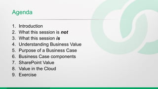 Agenda
1. Introduction
2. What this session is not
3. What this session is
4. Understanding Business Value
5. Purpose of a Business Case
6. Business Case components
7. SharePoint Value
8. Value in the Cloud
9. Exercise
 
