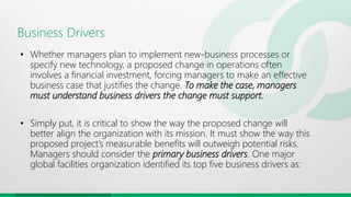 Business Drivers
• Whether managers plan to implement new-business processes or
specify new technology, a proposed change in operations often
involves a financial investment, forcing managers to make an effective
business case that justifies the change. To make the case, managers
must understand business drivers the change must support.
• Simply put, it is critical to show the way the proposed change will
better align the organization with its mission. It must show the way this
proposed project’s measurable benefits will outweigh potential risks.
Managers should consider the primary business drivers. One major
global facilities organization identified its top five business drivers as:
 