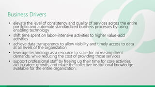 Business Drivers
• elevate the level of consistency and quality of services across the entire
portfolio and automate standardized business processes by using
enabling technology
• shift time spent on labor-intensive activities to higher value-add
activities
• achieve data transparency to allow visibility and timely access to data
at all levels of the organization
• leverage technology as a resource to scale for increasing client
demands, while reducing the cost of providing those services
• support professional staff by freeing up their time for core activities,
aid in career growth, and make the collective institutional knowledge
available for the entire organization.
 