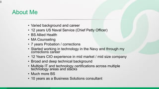 About Me
• Varied background and career
• 12 years US Naval Service (Chief Petty Officer)
• BS Allied Health
• MA Counseling
• 7 years Probation / corrections
• Started working in technology in the Navy and through my
corrections career
• 12 Years CIO experience in mid market / mid size company
• Broad and deep technical background
• Multiple IT and technology certifications across multiple
technology areas and stacks
• Much more BS
• 10 years as a Business Solutions consultant
3
 