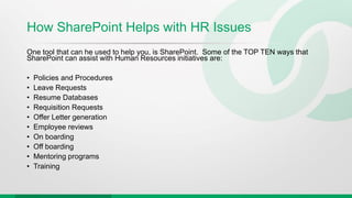 How SharePoint Helps with HR Issues
One tool that can he used to help you, is SharePoint. Some of the TOP TEN ways that
SharePoint can assist with Human Resources initiatives are:
• Policies and Procedures
• Leave Requests
• Resume Databases
• Requisition Requests
• Offer Letter generation
• Employee reviews
• On boarding
• Off boarding
• Mentoring programs
• Training
 