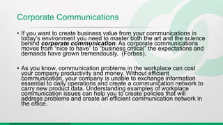 Corporate Communications
• If you want to create business value from your communications in
today’s environment you need to master both the art and the science
behind corporate communication. As corporate communications
moves from “nice to have” to “business critical” the expectations and
demands have grown tremendously. (Forbes).
• As you know, communication problems in the workplace can cost
your company productivity and money. Without efficient
communication, your company is unable to exchange information
essential to daily operations and create a communication network to
carry new product data. Understanding examples of workplace
communication issues can help you to create policies that will
address problems and create an efficient communication network in
the office.
 