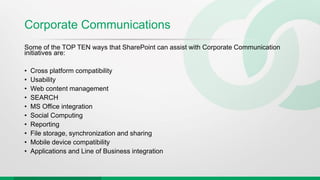 Corporate Communications
Some of the TOP TEN ways that SharePoint can assist with Corporate Communication
initiatives are:
• Cross platform compatibility
• Usability
• Web content management
• SEARCH
• MS Office integration
• Social Computing
• Reporting
• File storage, synchronization and sharing
• Mobile device compatibility
• Applications and Line of Business integration
 
