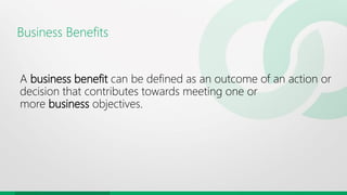 Business Benefits
A business benefit can be defined as an outcome of an action or
decision that contributes towards meeting one or
more business objectives.
 