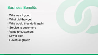 Business Benefits
• Why was it good
• What did they get
• Why would they do it again
• Service to customers
• Value to customers
• Lower cost
• Revenue growth
 