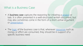 What is a Business Case
• A business case captures the reasoning for initiating a project or
task. It is often presented in a well-structured written document, but
may also sometimes come in the form of a short verbal argument
or presentation.
• The logic of the business case is that, whenever resources such as
money or effort are consumed, they should be in support of a
specific business need
 