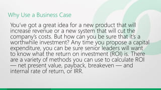 Why Use a Business Case
You’ve got a great idea for a new product that will
increase revenue or a new system that will cut the
company’s costs. But how can you be sure that it’s a
worthwhile investment? Any time you propose a capital
expenditure, you can be sure senior leaders will want
to know what the return on investment (ROI) is. There
are a variety of methods you can use to calculate ROI
— net present value, payback, breakeven — and
internal rate of return, or IRR.
 